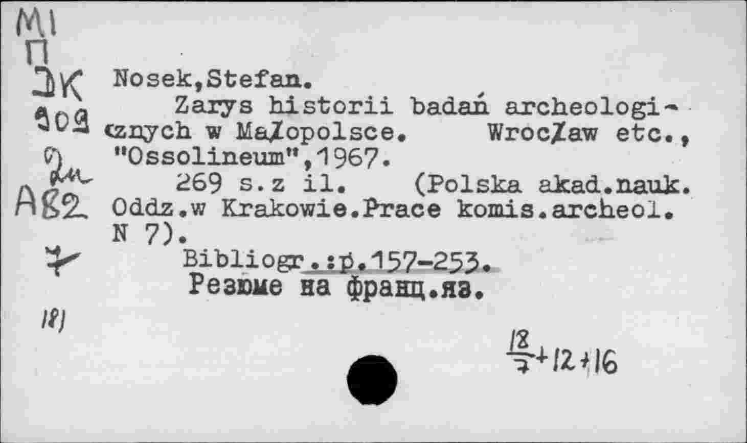 ﻿Ml
П ак $02

Nosek,Stefan.
Zarys historii baćlan archeologi-» cznych w Ma/opolsce. Wroc/aw etc., "Ossolineum”,1967.
269 s.z il. (Polska якясі.nguk. Oddz.w Krakowie.Prace komis.archeol. N 7).
Bibliogr^e.157-253.
Резюме на франц.яз.
4+/Z+I6